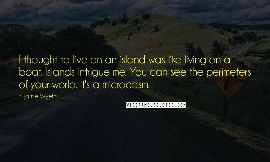 Jamie Wyeth Quotes: I thought to live on an island was like living on a boat. Islands intrigue me. You can see the perimeters of your world. It's a microcosm.