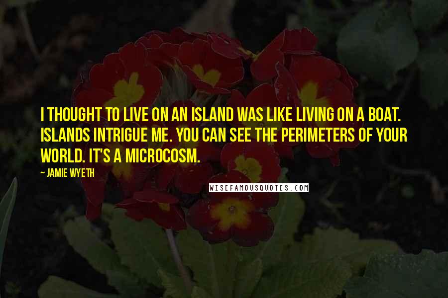 Jamie Wyeth Quotes: I thought to live on an island was like living on a boat. Islands intrigue me. You can see the perimeters of your world. It's a microcosm.