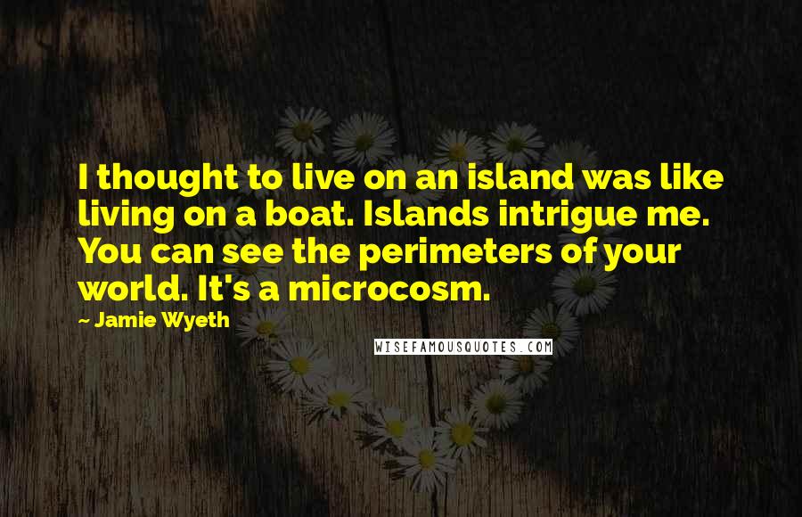 Jamie Wyeth Quotes: I thought to live on an island was like living on a boat. Islands intrigue me. You can see the perimeters of your world. It's a microcosm.