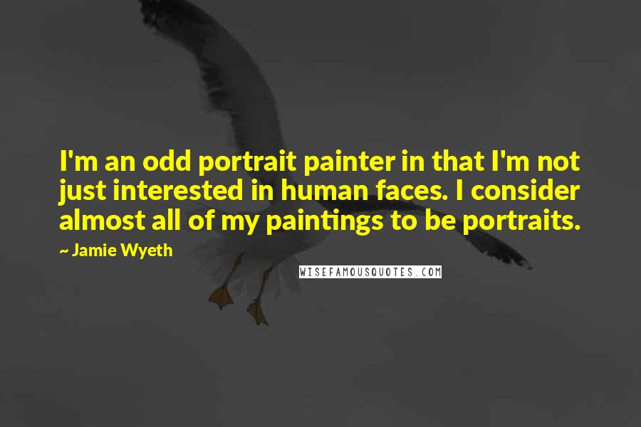 Jamie Wyeth Quotes: I'm an odd portrait painter in that I'm not just interested in human faces. I consider almost all of my paintings to be portraits.