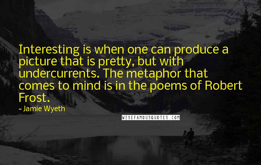 Jamie Wyeth Quotes: Interesting is when one can produce a picture that is pretty, but with undercurrents. The metaphor that comes to mind is in the poems of Robert Frost.