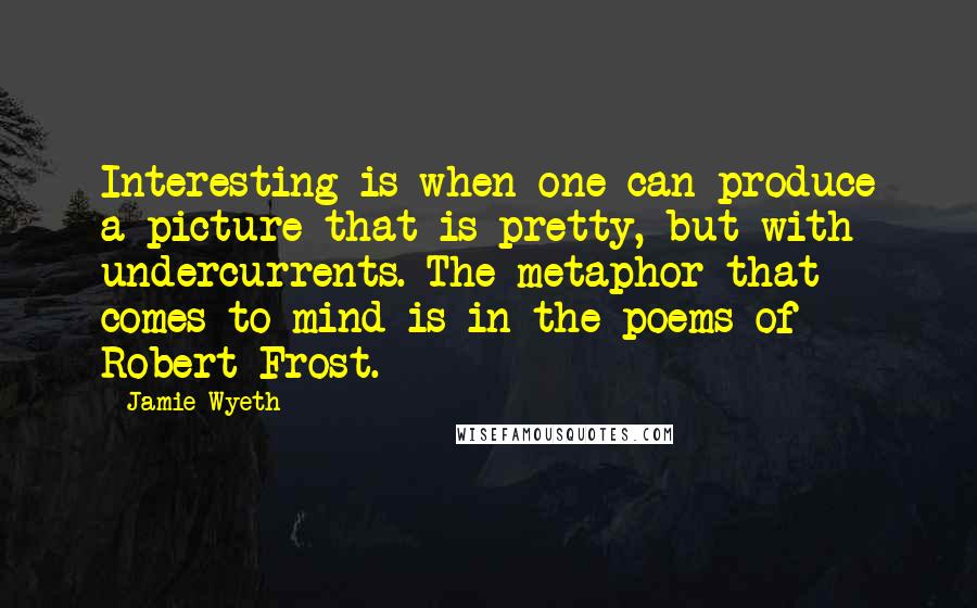 Jamie Wyeth Quotes: Interesting is when one can produce a picture that is pretty, but with undercurrents. The metaphor that comes to mind is in the poems of Robert Frost.