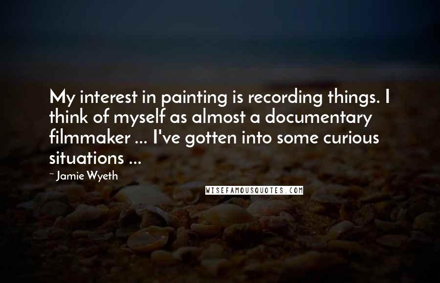 Jamie Wyeth Quotes: My interest in painting is recording things. I think of myself as almost a documentary filmmaker ... I've gotten into some curious situations ...