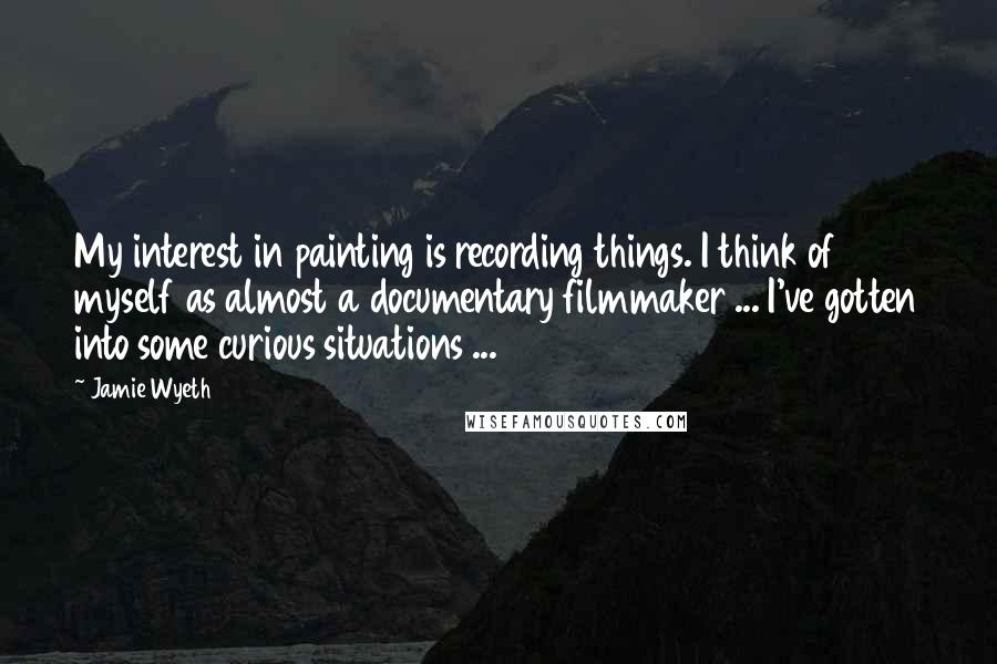 Jamie Wyeth Quotes: My interest in painting is recording things. I think of myself as almost a documentary filmmaker ... I've gotten into some curious situations ...