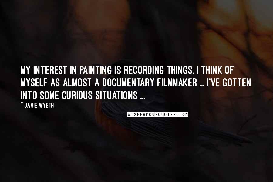 Jamie Wyeth Quotes: My interest in painting is recording things. I think of myself as almost a documentary filmmaker ... I've gotten into some curious situations ...