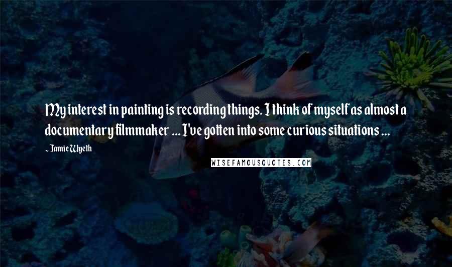 Jamie Wyeth Quotes: My interest in painting is recording things. I think of myself as almost a documentary filmmaker ... I've gotten into some curious situations ...