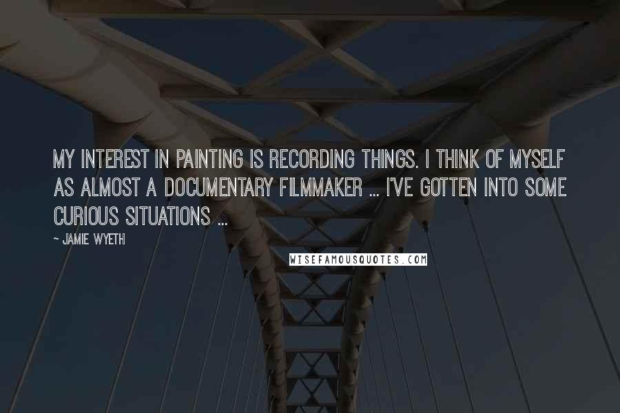 Jamie Wyeth Quotes: My interest in painting is recording things. I think of myself as almost a documentary filmmaker ... I've gotten into some curious situations ...