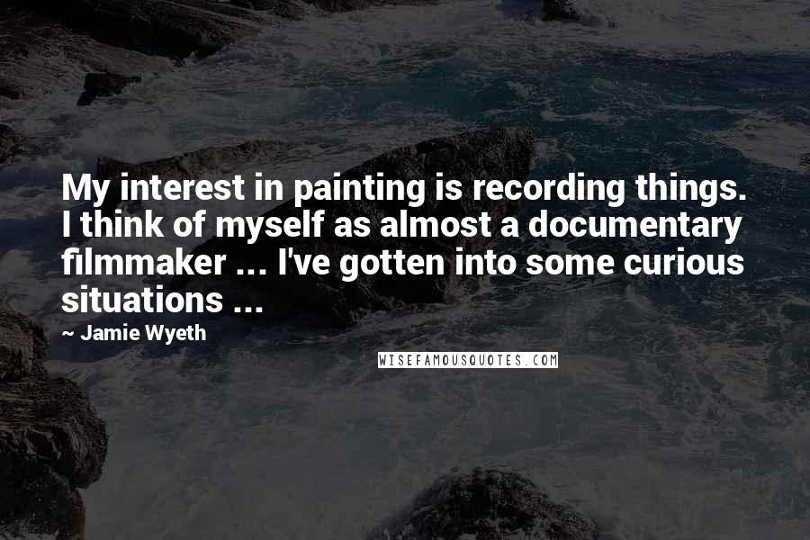 Jamie Wyeth Quotes: My interest in painting is recording things. I think of myself as almost a documentary filmmaker ... I've gotten into some curious situations ...