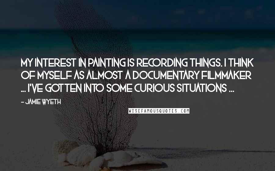 Jamie Wyeth Quotes: My interest in painting is recording things. I think of myself as almost a documentary filmmaker ... I've gotten into some curious situations ...