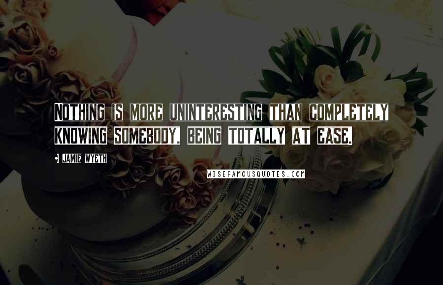 Jamie Wyeth Quotes: Nothing is more uninteresting than completely knowing somebody, being totally at ease.