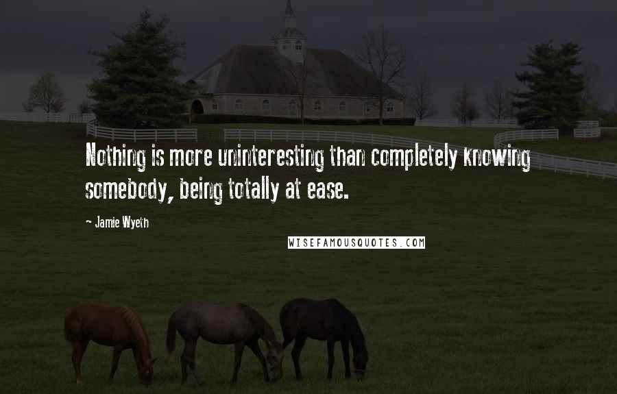 Jamie Wyeth Quotes: Nothing is more uninteresting than completely knowing somebody, being totally at ease.