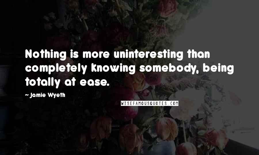 Jamie Wyeth Quotes: Nothing is more uninteresting than completely knowing somebody, being totally at ease.