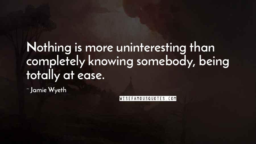 Jamie Wyeth Quotes: Nothing is more uninteresting than completely knowing somebody, being totally at ease.