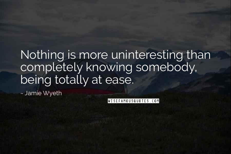 Jamie Wyeth Quotes: Nothing is more uninteresting than completely knowing somebody, being totally at ease.