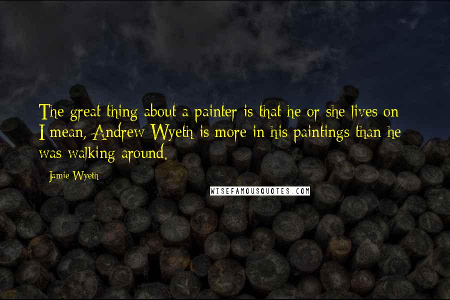 Jamie Wyeth Quotes: The great thing about a painter is that he or she lives on - I mean, Andrew Wyeth is more in his paintings than he was walking around.