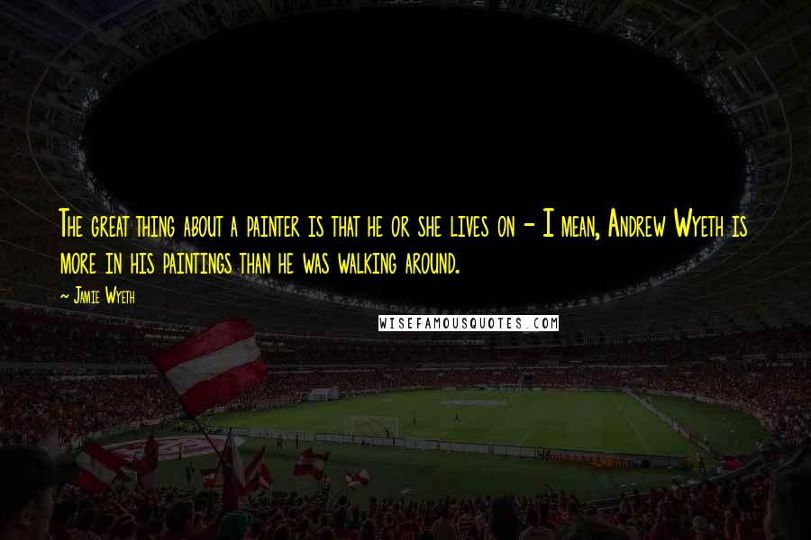 Jamie Wyeth Quotes: The great thing about a painter is that he or she lives on - I mean, Andrew Wyeth is more in his paintings than he was walking around.