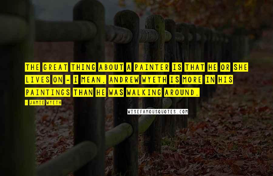 Jamie Wyeth Quotes: The great thing about a painter is that he or she lives on - I mean, Andrew Wyeth is more in his paintings than he was walking around.