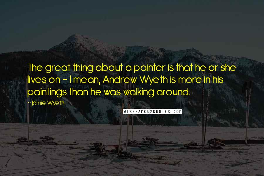 Jamie Wyeth Quotes: The great thing about a painter is that he or she lives on - I mean, Andrew Wyeth is more in his paintings than he was walking around.