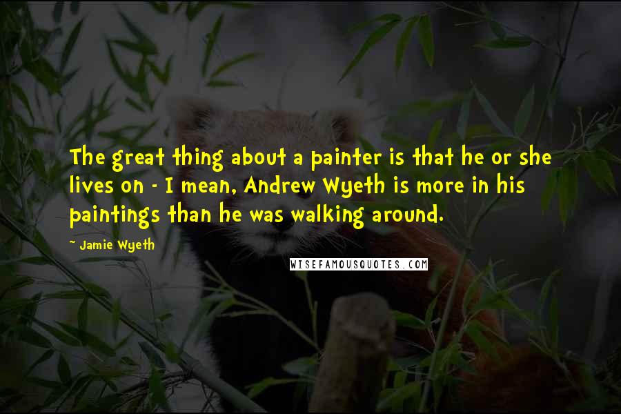 Jamie Wyeth Quotes: The great thing about a painter is that he or she lives on - I mean, Andrew Wyeth is more in his paintings than he was walking around.