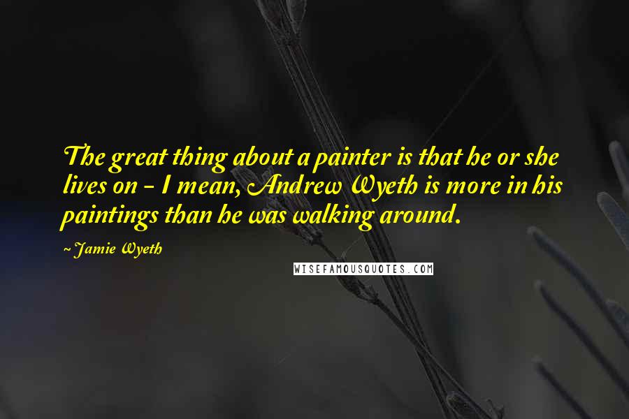 Jamie Wyeth Quotes: The great thing about a painter is that he or she lives on - I mean, Andrew Wyeth is more in his paintings than he was walking around.