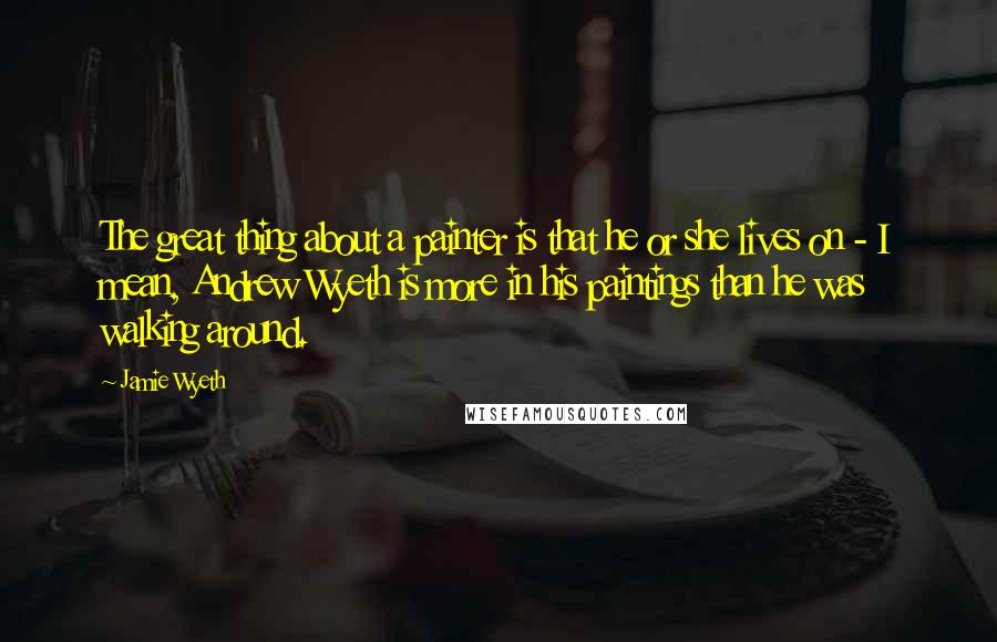 Jamie Wyeth Quotes: The great thing about a painter is that he or she lives on - I mean, Andrew Wyeth is more in his paintings than he was walking around.