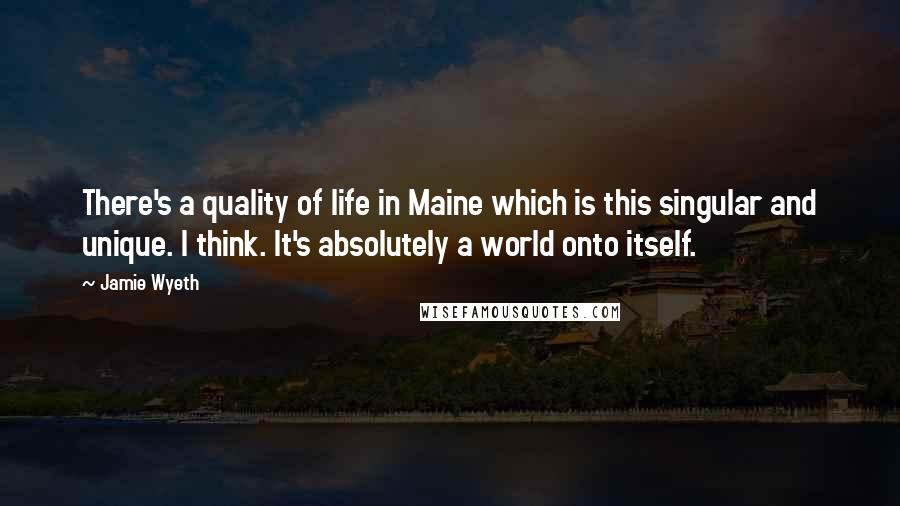 Jamie Wyeth Quotes: There's a quality of life in Maine which is this singular and unique. I think. It's absolutely a world onto itself.