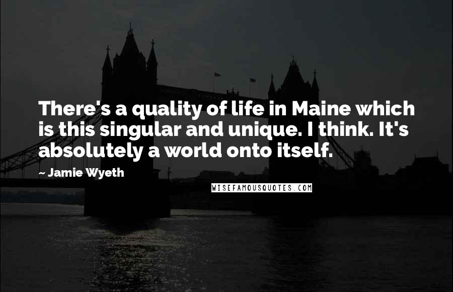 Jamie Wyeth Quotes: There's a quality of life in Maine which is this singular and unique. I think. It's absolutely a world onto itself.