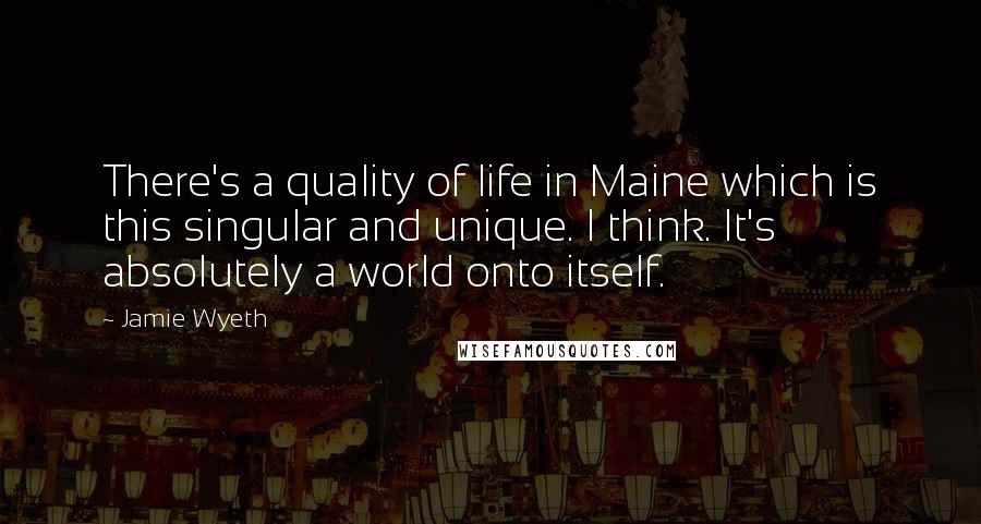 Jamie Wyeth Quotes: There's a quality of life in Maine which is this singular and unique. I think. It's absolutely a world onto itself.