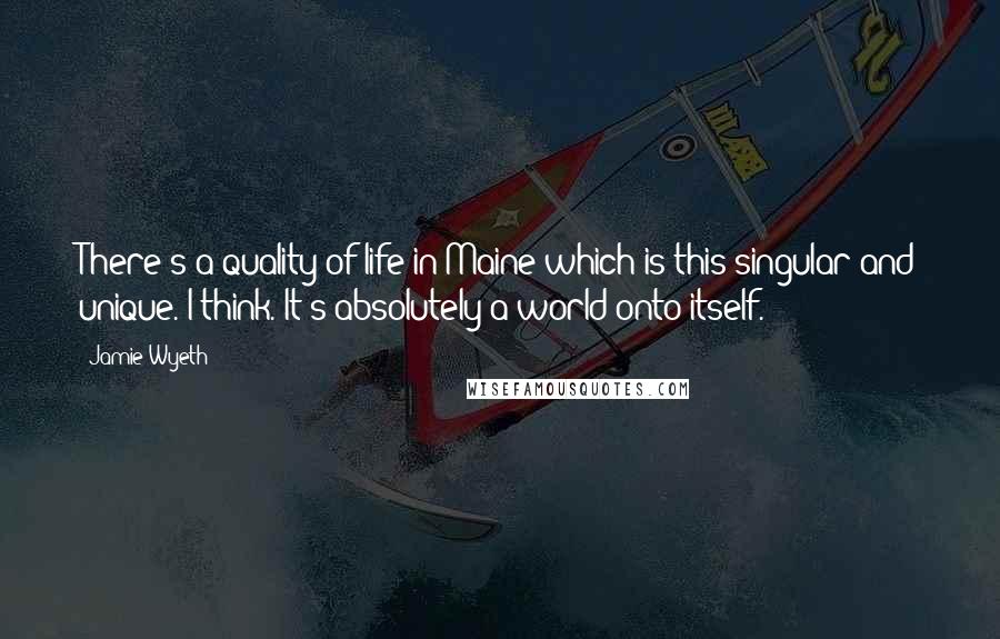 Jamie Wyeth Quotes: There's a quality of life in Maine which is this singular and unique. I think. It's absolutely a world onto itself.