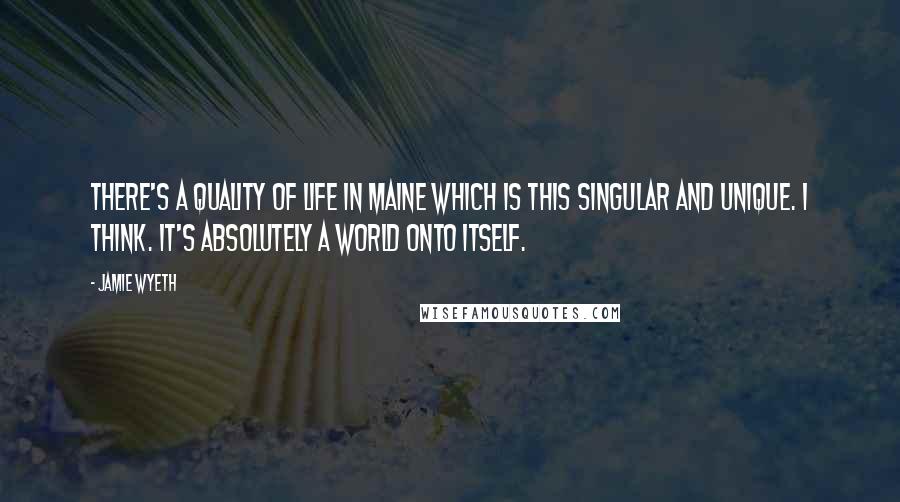 Jamie Wyeth Quotes: There's a quality of life in Maine which is this singular and unique. I think. It's absolutely a world onto itself.