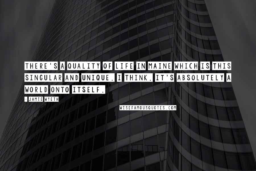 Jamie Wyeth Quotes: There's a quality of life in Maine which is this singular and unique. I think. It's absolutely a world onto itself.