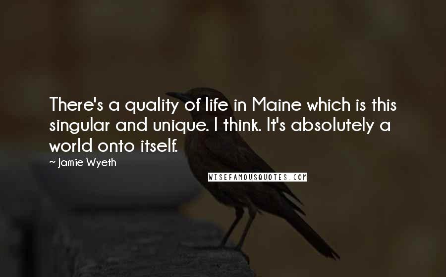 Jamie Wyeth Quotes: There's a quality of life in Maine which is this singular and unique. I think. It's absolutely a world onto itself.