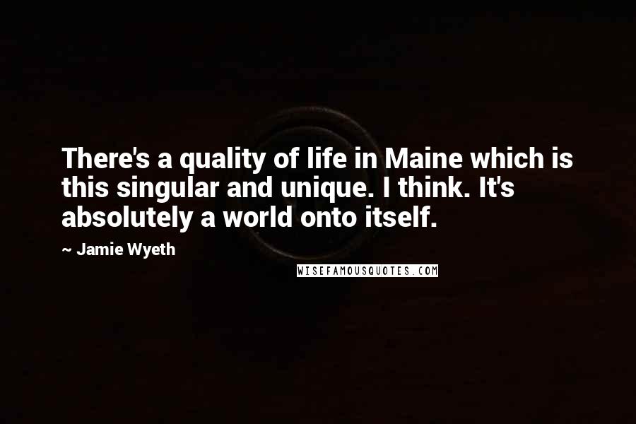 Jamie Wyeth Quotes: There's a quality of life in Maine which is this singular and unique. I think. It's absolutely a world onto itself.