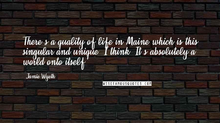 Jamie Wyeth Quotes: There's a quality of life in Maine which is this singular and unique. I think. It's absolutely a world onto itself.