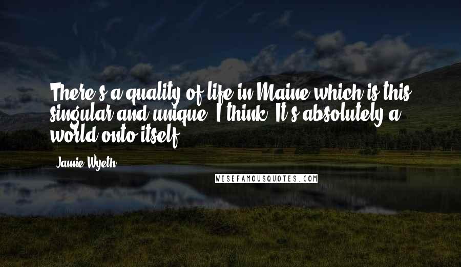 Jamie Wyeth Quotes: There's a quality of life in Maine which is this singular and unique. I think. It's absolutely a world onto itself.