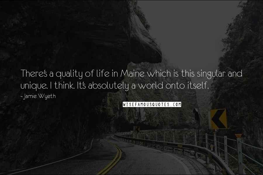 Jamie Wyeth Quotes: There's a quality of life in Maine which is this singular and unique. I think. It's absolutely a world onto itself.