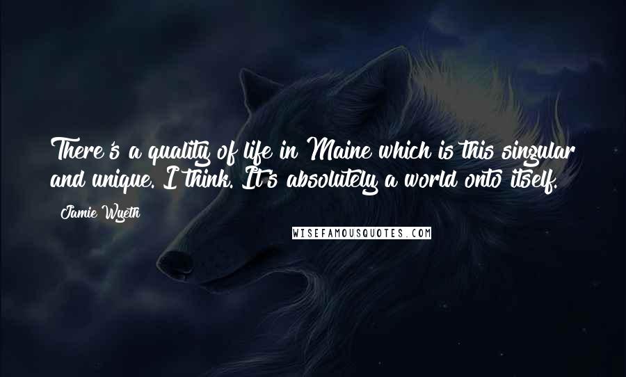 Jamie Wyeth Quotes: There's a quality of life in Maine which is this singular and unique. I think. It's absolutely a world onto itself.