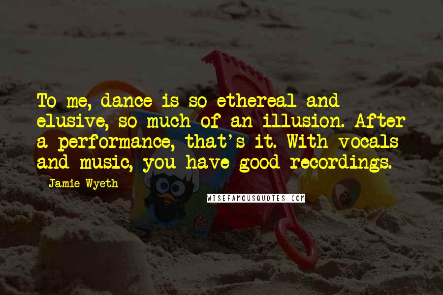 Jamie Wyeth Quotes: To me, dance is so ethereal and elusive, so much of an illusion. After a performance, that's it. With vocals and music, you have good recordings.