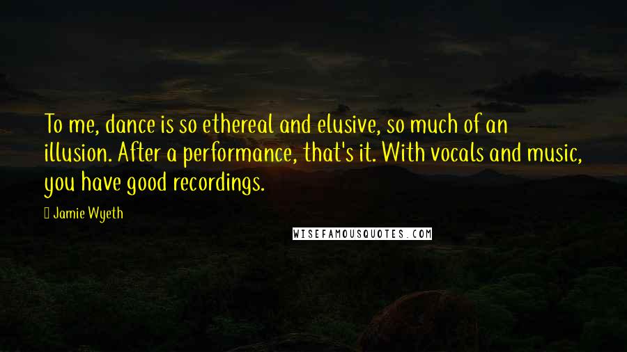 Jamie Wyeth Quotes: To me, dance is so ethereal and elusive, so much of an illusion. After a performance, that's it. With vocals and music, you have good recordings.