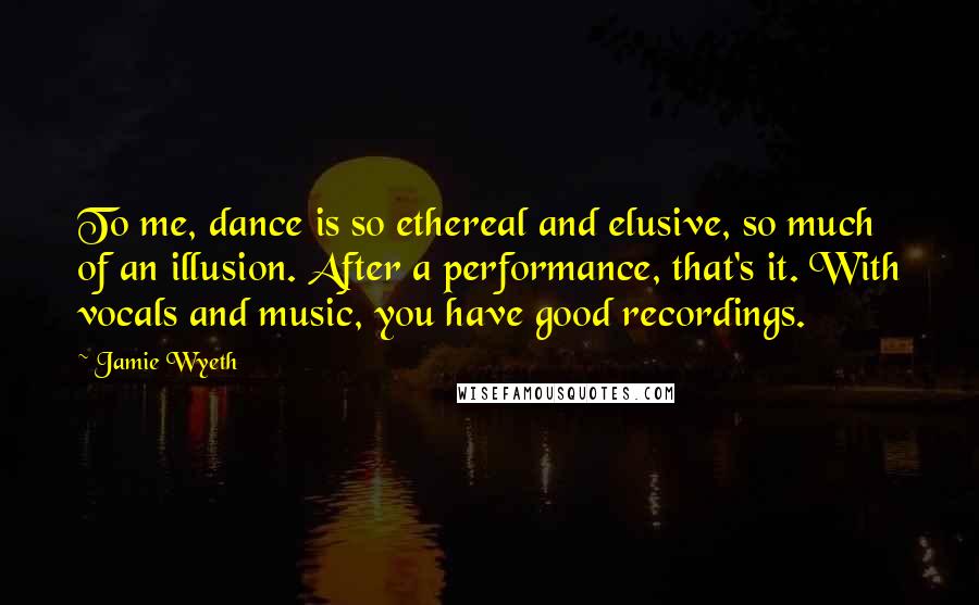 Jamie Wyeth Quotes: To me, dance is so ethereal and elusive, so much of an illusion. After a performance, that's it. With vocals and music, you have good recordings.