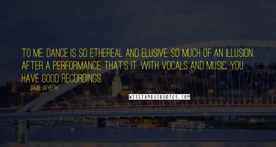 Jamie Wyeth Quotes: To me, dance is so ethereal and elusive, so much of an illusion. After a performance, that's it. With vocals and music, you have good recordings.