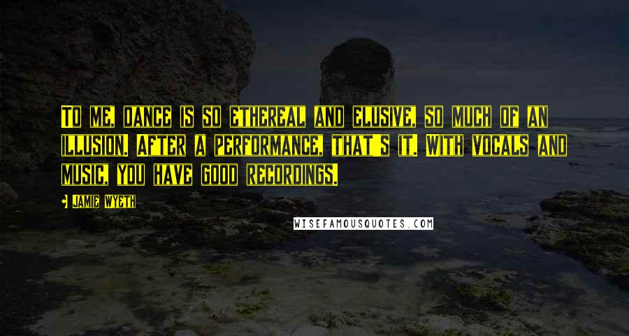 Jamie Wyeth Quotes: To me, dance is so ethereal and elusive, so much of an illusion. After a performance, that's it. With vocals and music, you have good recordings.
