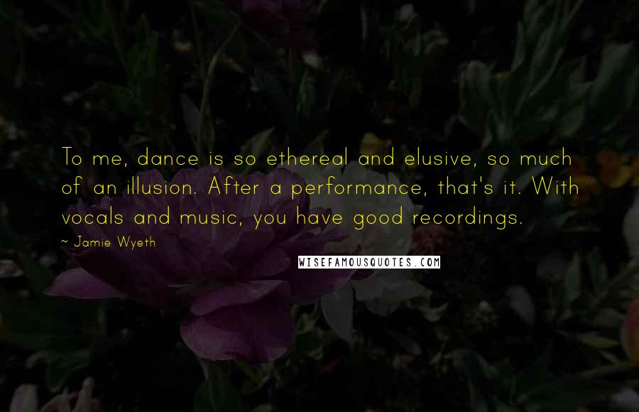 Jamie Wyeth Quotes: To me, dance is so ethereal and elusive, so much of an illusion. After a performance, that's it. With vocals and music, you have good recordings.