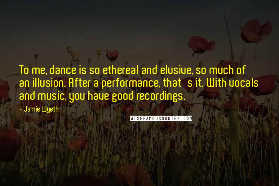 Jamie Wyeth Quotes: To me, dance is so ethereal and elusive, so much of an illusion. After a performance, that's it. With vocals and music, you have good recordings.