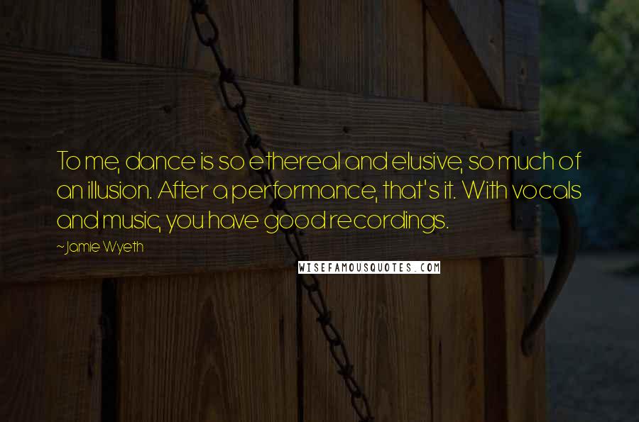 Jamie Wyeth Quotes: To me, dance is so ethereal and elusive, so much of an illusion. After a performance, that's it. With vocals and music, you have good recordings.