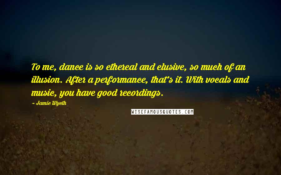 Jamie Wyeth Quotes: To me, dance is so ethereal and elusive, so much of an illusion. After a performance, that's it. With vocals and music, you have good recordings.