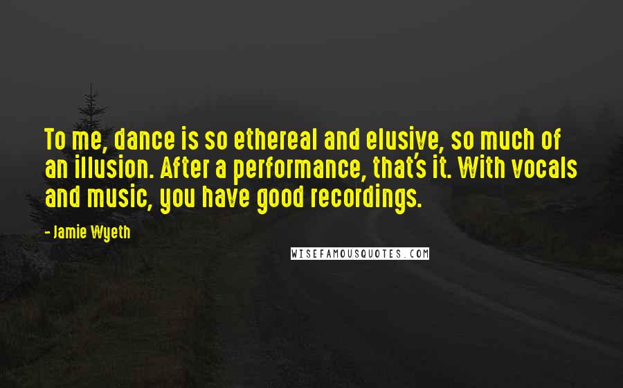 Jamie Wyeth Quotes: To me, dance is so ethereal and elusive, so much of an illusion. After a performance, that's it. With vocals and music, you have good recordings.