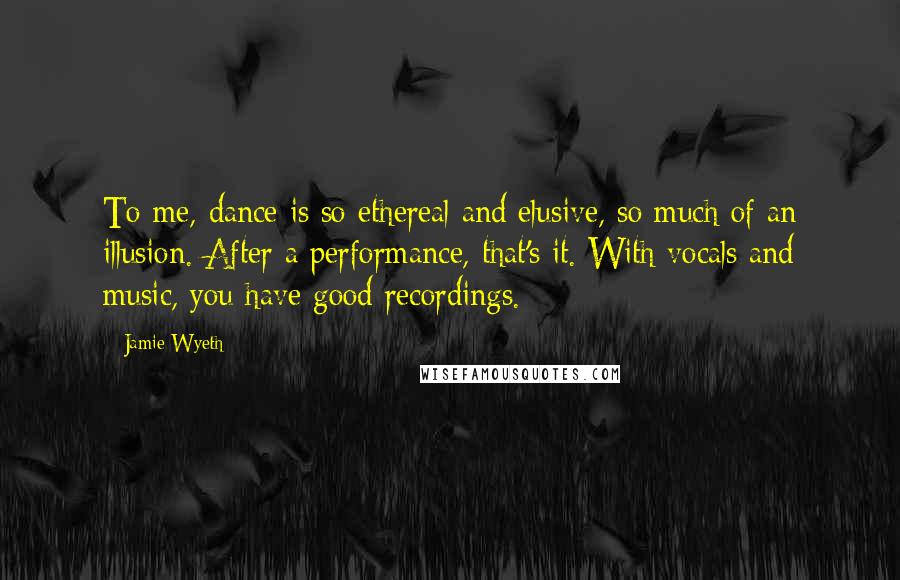 Jamie Wyeth Quotes: To me, dance is so ethereal and elusive, so much of an illusion. After a performance, that's it. With vocals and music, you have good recordings.