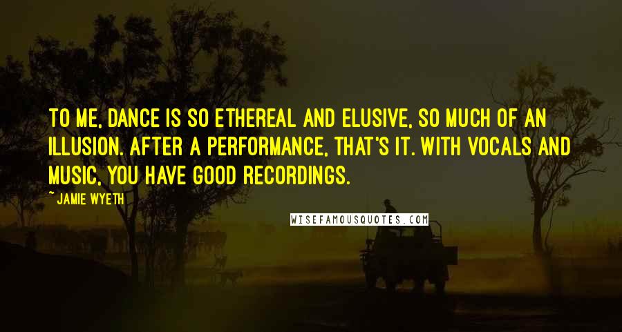 Jamie Wyeth Quotes: To me, dance is so ethereal and elusive, so much of an illusion. After a performance, that's it. With vocals and music, you have good recordings.