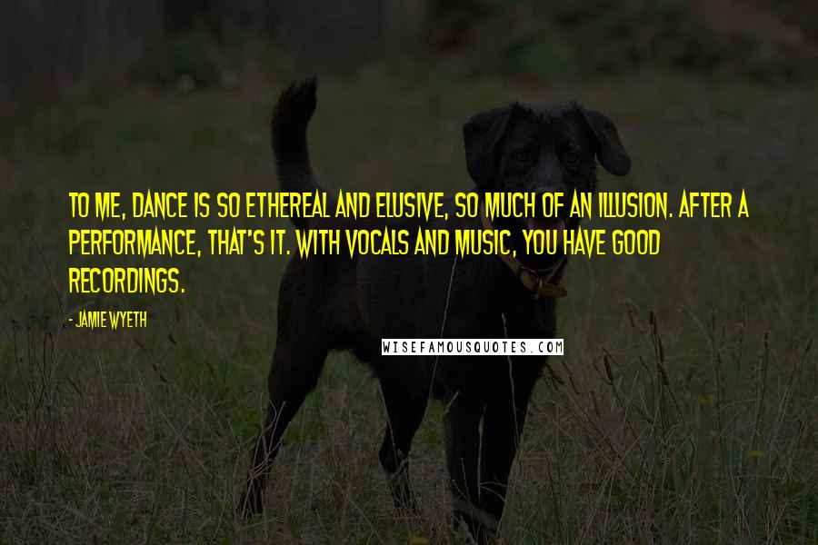 Jamie Wyeth Quotes: To me, dance is so ethereal and elusive, so much of an illusion. After a performance, that's it. With vocals and music, you have good recordings.